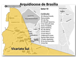 Arquidiocese de Brasília Vicariato Sul Setor VI Ceilândia N S Divina Provid.; Ressureição; N S da Paz; N S Perpét Socorro; S Cor Jesus/S José; Ssma Trindade; Santo Antônio; N S da Glória; S Frac Assis I; S Frac Assis II; S Marcos/S Lucas; Senhor Bom Jesus; S Pedro Apóstolo; N Sra da Assunção; Cristo Rei 