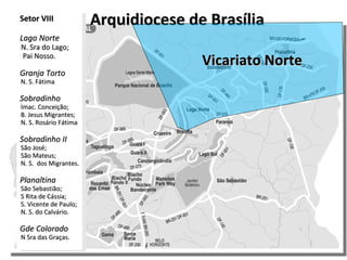 Arquidiocese de Brasília Vicariato Norte Setor VIII Lago Norte N. Sra do Lago; Pai Nosso. Granja Torto N. S. Fátima Sobradinho Imac. Conceição; B. Jesus Migrantes; N. S. Rosário Fátima Sobradinho II São José; São Mateus; N. S.  dos Migrantes. Planaltina São Sebastião; S Rita de Cássia; S. Vicente de Paulo; N. S. do Calvário. Gde Colorado N Sra das Graças. 