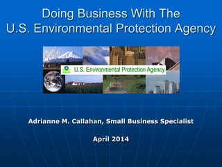 Doing Business With The
U.S. Environmental Protection Agency
Adrianne M. Callahan, Small Business Specialist
April 2014
 