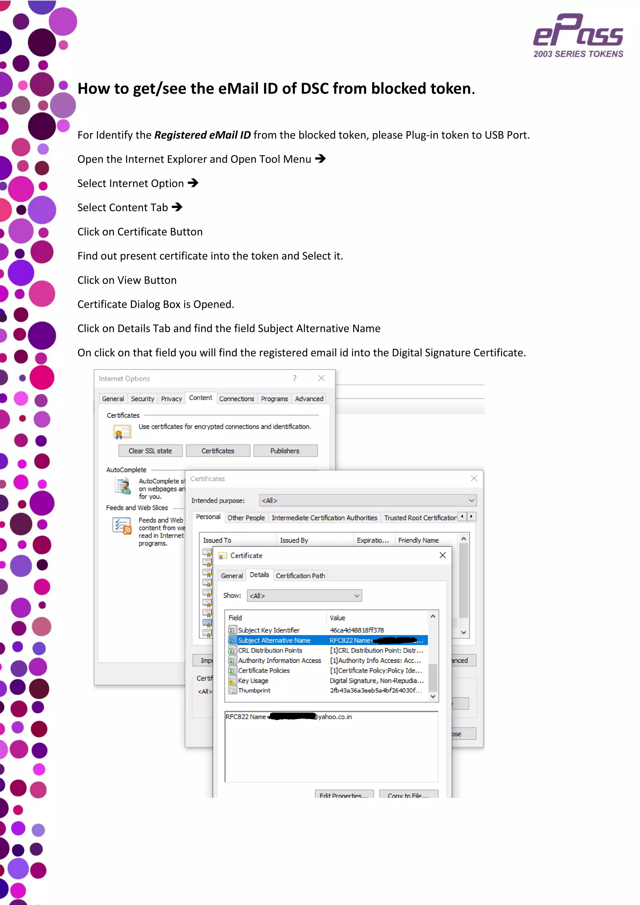 How to get/see the eMail ID of DSC from blocked token.
For Identify the Registered eMail ID from the blocked token, please Plug-in token to USB Port.
Open the Internet Explorer and Open Tool Menu ➔
Select Internet Option ➔
Select Content Tab ➔
Click on Certificate Button
Find out present certificate into the token and Select it.
Click on View Button
Certificate Dialog Box is Opened.
Click on Details Tab and find the field Subject Alternative Name
On click on that field you will find the registered email id into the Digital Signature Certificate.
 