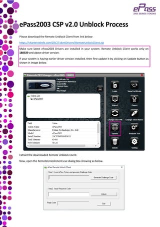 ePass2003 CSP v2.0 Unblock Process
Please download the Remote Unblock Client from link below:
https://charteredinfo.comDSCTokenDriversRemoteUnlockClient.zip
Make sure latest ePass2003 Drivers are installed in your system. Remote Unblock Client works only on
180929 and above driver version.
If your system is having earlier driver version installed, then first update it by clicking on Update button as
shown in image below.
Extract the downloaded Remote Unblock Client.
Now, open the RemoteUnlockClient.exe dialog Box showing as below.
 