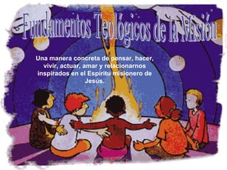 Fundamentos Teológicos de la Misión Una manera concreta de pensar, hacer, vivir, actuar, amar y relacionarnos inspirados en el Espíritu misionero de Jesús. 