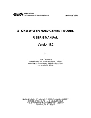 November 2004




STORM WATER MANAGEMENT MODEL

             USER’S MANUAL

                   Version 5.0


                           By


                      Lewis A. Rossman
        Water Supply and Water Resources Division
       National Risk Management Research Laboratory
                    Cincinnati, OH 45268




  NATIONAL RISK MANAGEMENT RESEARCH LABORATORY
        OFFICE OF RESEARCH AND DEVELOPMENT
       U.S. ENVIRONMENTAL PROTECTION AGENCY
                 CINCINNATI, OH 45268
 
