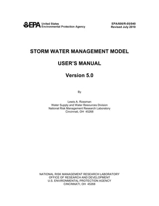 EPA/600/R-05/040 

                                                   Revised July 2010 





STORM WATER MANAGEMENT MODEL 


             USER’S MANUAL 


                   Version 5.0 



                            By 



                      Lewis A. Rossman 

        Water Supply and Water Resources Division

       National Risk Management Research Laboratory

                    Cincinnati, OH 45268 





  NATIONAL RISK MANAGEMENT RESEARCH LABORATORY 

        OFFICE OF RESEARCH AND DEVELOPMENT 

       U.S. ENVIRONMENTAL PROTECTION AGENCY 

                 CINCINNATI, OH 45268 

 