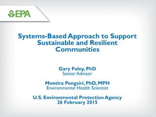 Systems-Based Approach to Support
Sustainable and Resilient
Communities
Gary Foley, PhD
Senior Advisor
Montira Pongsiri, PhD, MPH
Environmental Health Scientist
U.S. Environmental Protection Agency
26 February 2015
 