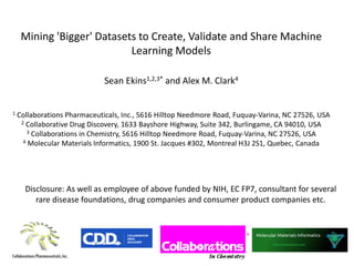 Mining 'Bigger' Datasets to Create, Validate and Share Machine
Learning Models
Sean Ekins1,2,3* and Alex M. Clark4
1 Collaborations Pharmaceuticals, Inc., 5616 Hilltop Needmore Road, Fuquay-Varina, NC 27526, USA
2 Collaborative Drug Discovery, 1633 Bayshore Highway, Suite 342, Burlingame, CA 94010, USA
3 Collaborations in Chemistry, 5616 Hilltop Needmore Road, Fuquay-Varina, NC 27526, USA
4 Molecular Materials Informatics, 1900 St. Jacques #302, Montreal H3J 2S1, Quebec, Canada
Disclosure: As well as employee of above funded by NIH, EC FP7, consultant for several
rare disease foundations, drug companies and consumer product companies etc.
 