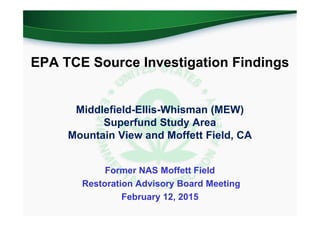 EPA TCE Source Investigation Findings
Middlefield-Ellis-Whisman (MEW)
Superfund Study Area
Mountain View and Moffett Field, CA
Former NAS Moffett Field
Restoration Advisory Board Meeting
February 12, 2015
 