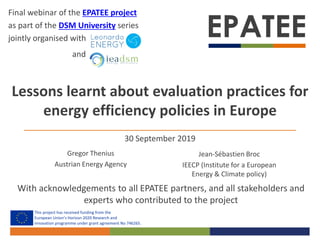 This project has received funding from the
European Union’s Horizon 2020 Research and
innovation programme under grant agreement No 746265.
Lessons learnt about evaluation practices for
energy efficiency policies in Europe
Gregor Thenius
Austrian Energy Agency
Jean-Sébastien Broc
IEECP (Institute for a European
Energy & Climate policy)
With acknowledgements to all EPATEE partners, and all stakeholders and
experts who contributed to the project
Final webinar of the EPATEE project
as part of the DSM University series
jointly organised with
and
30 September 2019
 