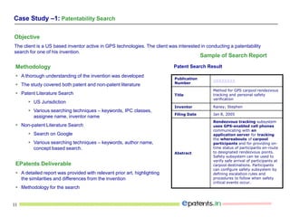 11
Objective
The client is a US based inventor active in GPS technologies. The client was interested in conducting a patentability
search for one of his invention.
Sample of Search Report
Patent Search ResultMethodology
 A thorough understanding of the invention was developed
 The study covered both patent and non-patent literature
 Patent Literature Search
 US Jurisdiction
 Various searching techniques – keywords, IPC classes,
assignee name, inventor name
 Non-patent Literature Search
 Search on Google
 Various searching techniques – keywords, author name,
concept based search.
EPatents Deliverable
 A detailed report was provided with relevant prior art, highlighting
the similarities and differences from the invention
 Methodology for the search
Publication
Number
USXXXXXX
Title
Method for GPS carpool rendezvous
tracking and personal safety
verification
Inventor Raney; Stephen
Filing Date Jan 8, 2005
Abstract
Rendezvous tracking subsystem
uses GPS-enabled cell phones
communicating with an
application server for tracking
the whereabouts of carpool
participants and for providing on-
time status of participants en-route
to designated rendezvous points.
Safety subsystem can be used to
verify safe arrival of participants at
carpool destinations. Participants
can configure safety subsystem by
defining escalation rules and
procedures to follow when safety
critical events occur.
Case Study –1: Patentability Search
 