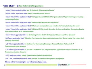 15
 Indian Patent application titled ‘An Orthodontic Bite Jumping Device’
 Indian Patent application titled ‘A Bed Sore Prevention Device’
 Indian Patent Office application titled ‘An Apparatus and Method For generation of Hydroelectric power using
collapsible bladder’
 Indian Patent Office application titled ‘An Improved Wound Closure Device’
 Indian Patent Office application titled ‘A hair care composition and a method of manufacturing the same’
 Indian Patent Office application titled ‘A Method Of Playing A Game On An Internet Enabled Computing Device
Synchronous With A TV Advertisement’
 Indian Patent application titled ‘A Switching Device And A Method For Virtual Local Area Network’
US Patent application titled ‘A Device For Preventing Aspirated Substance From Going Inside The Lungs And
Enabling Speaking’
 US Patent application titled ‘A Method For Correlating Messages Across Multiple Protocols In A
Telecommunication Network’
 US Patent application titled ‘A System And Method For Integrating Two Application Server Containers In A
Telecommunication Network’
 EPO application titled ‘Image Classification System And Method’
 EPO and US Patent application titled ‘System and method for speaker recognition’
Please ask for more samples and references if you need.
Case Study – 6: Few Patent Drafting samples
 