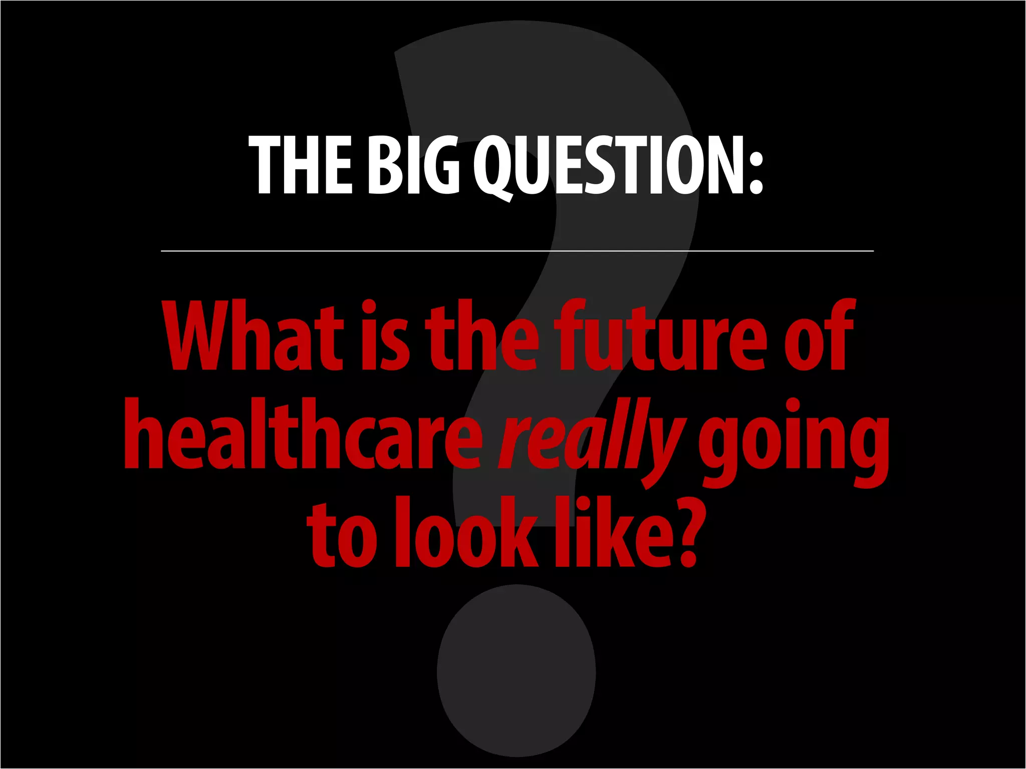 + 
THE BIG QUESTION: 
What is the future of healthcare really going 
to look like?  
