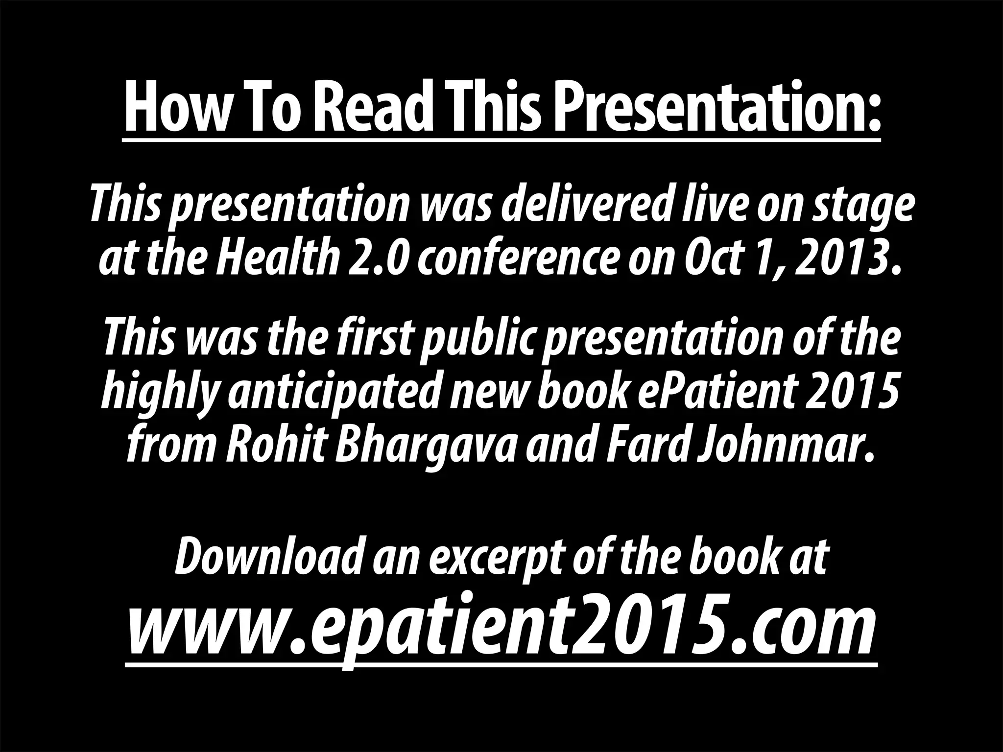 + 
How To Read This Presentation: 
This presentation was delivered live on stage 
at the Health 2.0 conference on Oct 1, 2013. 
This was the first public presentation of the 
highly anticipated new book ePatient 2015 
from Rohit Bhargava and Fard Johnmar. 
Download an excerpt of the book at 
www.epatient2015.com  