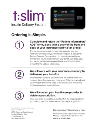 Insulin Delivery System

Ordering is Simple.
                                Complete and return the “Patient Information/

         1                      AOB” form, along with a copy of the front and
                                back of your insurance card via fax or mail
                                This form provides us with contact information for you, your
                                healthcare provider, and your insurance company. It also grants
                                Tandem Diabetes Care permission to contact your healthcare
                                provider and insurance company on your behalf. Complete, sign,
                                and fax this form to our confidential fax line at (855) 875-4648,
                                or mail it to the address listed below.


                                We will work with your insurance company to

          2                     determine your benefits
                                We will contact you to let you know what we find out within two
                                business days of receiving your paperwork. At this time we will walk
                                you through the remaining steps of the process and answer any
                                additional questions you might have.


                                We will contact your health care provider to

          3                     obtain a prescription.
                                Once your order is complete, we will confirm the shipping date for
                                your t:slim pump. First orders will start shipping in August 2012.


If you prefer to mail your forms to us,
please send them to:                                        Have questions? We are here to help.
ATTN: Customer Sales Support
Tandem Diabetes Care                                        Our Customer Sales Support team is available
11045 Roselle St.,                                          Monday – Friday, 6:00 AM to 6:00 PM PST
San Diego, CA 92121                                         Call us at 877-801-6901
 