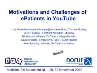 Motivations and Challenges of
ePatients in YouTube
Luis Fernandez-Luque (luis.luque@norut.no) -Norut, Tromsø, Norway
Vern R Beachy - e-Patient YouTuber - vbeachy
Bill Woods - e-Patient YouTuber - 1HappyDiabetic
Lauren Parrott - e-Patient YouTuber - laurenvparrott
Kerri Sparkling e-Patient YouTuber - sixuntilme
Medicine 2.0 Maastricht NL – 29, 30 November 2010
 