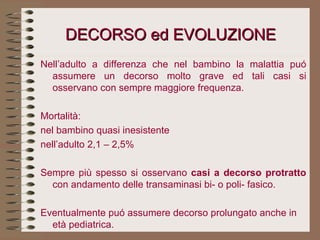 DECORSO ed EVOLUZIONE Nell’adulto a differenza che nel bambino la malattia puó assumere un decorso molto grave ed tali casi si osservano con sempre maggiore frequenza.   Mortalità: nel bambino quasi inesistente nell’adulto 2,1 – 2,5%   Sempre più spesso si osservano  casi a decorso protratto  con andamento delle transaminasi bi- o poli- fasico.   Eventualmente puó assumere decorso prolungato anche in età pediatrica.   
