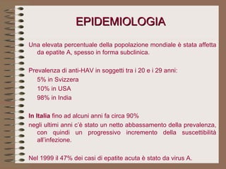EPIDEMIOLOGIA Una elevata percentuale della popolazione mondiale è stata affetta da epatite A, spesso in forma subclinica.   Prevalenza di anti-HAV in soggetti tra i 20 e i 29 anni: 5% in Svizzera 10% in USA 98% in India   In Italia  fino ad alcuni anni fa circa 90% negli ultimi anni c’è stato un netto abbassamento della prevalenza, con quindi un progressivo incremento della suscettibilità all’infezione.   Nel 1999 il 47% dei casi di epatite acuta è stato da virus A. 