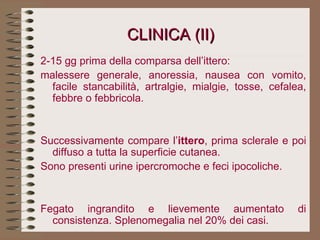 CLINICA (II) 2-15 gg prima della comparsa dell’ittero:  malessere generale, anoressia, nausea con vomito, facile stancabilità, artralgie, mialgie, tosse, cefalea, febbre o febbricola.     Successivamente compare l’ ittero , prima sclerale e poi diffuso a tutta la superficie cutanea. Sono presenti urine ipercromoche e feci ipocoliche.     Fegato ingrandito e lievemente aumentato di consistenza. Splenomegalia nel 20% dei casi. 