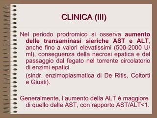 CLINICA (III) Nel periodo prodromico si osserva  aumento delle transaminasi sieriche AST e ALT , anche fino a valori elevatissimi (500-2000 U/ml), conseguenza della necrosi epatica e del passaggio dal fegato nel torrente circolatorio di enzimi epatici  (sindr. enzimoplasmatica di De Ritis, Coltorti e Giusti).  Generalmente, l’aumento della ALT è maggiore  di quello delle AST, con rapporto AST/ALT<1. 