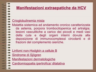 Manifestazioni extraepatiche da HCV Crioglobulinemia mista Malattia sistemica ad andamento cronico caratterizzata da astenia, porpora trombocitopenica ed artralgia; lesioni vasculitiche a carico dei piccoli e medi vasi della cute e degli organi interni dovute alla deposizione di immunocomplessi circolanti e di frazioni del complemento sieriche.   Linfomi non-Hodgkin a cellule B Sindrome di Sjögren Manifestazioni dermatologiche Cardiomioppatia ipertrofica/ dilatativa 