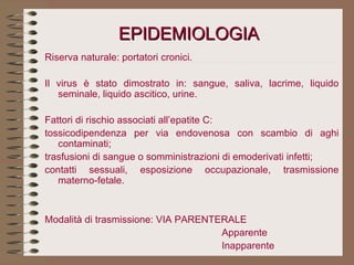 EPIDEMIOLOGIA Riserva naturale: portatori cronici.   Il virus è stato dimostrato in: sangue, saliva, lacrime, liquido seminale, liquido ascitico, urine.   Fattori di rischio associati all’epatite C:  tossicodipendenza per via endovenosa con scambio di aghi contaminati;  trasfusioni di sangue o somministrazioni di emoderivati infetti;  contatti sessuali, esposizione occupazionale, trasmissione materno-fetale. Modalità di trasmissione: VIA PARENTERALE Apparente Inapparente   