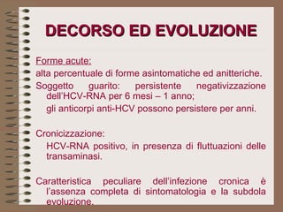 DECORSO ED EVOLUZIONE Forme acute: alta percentuale di forme asintomatiche ed anitteriche. Soggetto guarito: persistente negativizzazione dell’HCV-RNA per 6 mesi – 1 anno;  gli anticorpi anti-HCV possono persistere per anni.   Cronicizzazione:  HCV-RNA positivo, in presenza di fluttuazioni delle transaminasi.   Caratteristica peculiare dell’infezione cronica è l’assenza completa di sintomatologia e la subdola evoluzione. 
