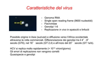 Caratteristiche del virus
- Genoma RNA
- Single open reading frame (9600 nucleotidi)
- Flaviviridae
- Genotipi 1-6
- Replicazione in vivo in epatociti e linfociti
Possibile origine in Asia (sud-est) e diffusione verso l’Africa occidentale
attraverso le rotte commerciali. Differenziazione dei genotipi tra il 4°-9°
secolo (GT6), nel 16° secolo (GT 2,4) e all’inizio del 20° secolo (GT 1a/b).
HCV si replica molto rapidamente (> 1012 virioni/giorno)
Gli errori di replicazione non vengono corretti
Quasispecie e genotipi
 