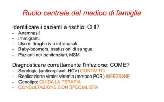 Identificare i pazienti a rischio: CHI?
- Anamnesi!
- Immigranti
- Uso di droghe iv o intranasali
- Baby-boomers, trasfusioni di sangue
- Pazienti nei penitenziari, MSM
Ruolo centrale del medico di famiglia
Diagnosticare correttamente l‘infezione: COME?
- Serologia (anticorpi anti-HCV) CONTATTO
- Replicazione virale: viremia (metodo PCR) INFEZIONE
- Genotipo: GUIDA LA TERAPIA
- CONSULTAZIONE CON SPECIALISTA
 