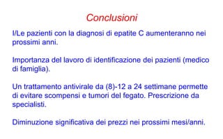 Conclusioni
I/Le pazienti con la diagnosi di epatite C aumenteranno nei
prossimi anni.
Importanza del lavoro di identificazione dei pazienti (medico
di famiglia).
Un trattamento antivirale da (8)-12 a 24 settimane permette
di evitare scompensi e tumori del fegato. Prescrizione da
specialisti.
Diminuzione significativa dei prezzi nei prossimi mesi/anni.
 