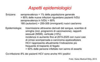 Aspetti epidemiologici
Svizzera: seroprevalenza = 1% della popolazione generale
> 80% delle nuove infezioni riguardano pazienti IVDU
seroprevalenza in IVDU > 80%
180 (autoctoni) + 250-300 (immigranti) nuovi casi/anno
Epidemiologia: trasmissione attraverso derivati del sangue, scambio di
siringhe (incl. programmi di vaccinazione), rapporti
sessuali (MSM), verticale (<5%)
incidenza in aumento fino al 2015-2025 con nuovi casi
di cirrosi scompensata e carcinoma epatocellulare
HCV rappresenta attualmente l‘indicazione più
frequente di trapianto di fegato
> 50% delle persone infettate non sanno di esserlo
Co-infezione:8% dei pazienti HCV sono anche HIV positivi
Fretz, Swiss Medical Wkly, 2013
 