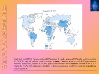 Negli Stati Uniti l'HCV è responsabile del 20% dei casi di epatite acuta, del 70% delle epatiti croniche e
del 30% dei casi di malattia epatica avanzata (cirrosi). Secondo stime recenti dell'Organizzazione
Mondiale della Sanità, almeno il 3% della popolazione mondiale ha un'infezione cronica da HCV, e si
ritiene che l'1-2% della popolazione residente in Europa occidentale e nel Nord America sia portatore
cronico dell'HCV.
 
