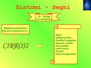 Sintomi - Segni
                             15 – 180 gg
                            d’incubazione


 Malattia asintomatica
Che può trasformarsi in :
                                            •Ittero
                                            •Affaticamento
                                            •Perdita di appetito
                                            •Nausea, vomito
                                            •Feci pallide
                                            •Urine scure
                                            •Prurito
                                            •Varici sanguinanti
 