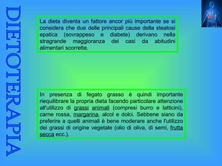 La dieta diventa un fattore ancor più importante se si
considera che due delle principali cause della steatosi
epatica (sovrappeso e diabete) derivano nella
stragrande maggioranza dei casi da abitudini
alimentari scorrette.




In presenza di fegato grasso è quindi importante
riequilibrare la propria dieta facendo particolare attenzione
all'utilizzo di grassi animali (compresi burro e latticini),
carne rossa, margarina, alcol e dolci. Sebbene siano da
preferire a quelli animali è bene moderare anche l'utilizzo
dei grassi di origine vegetale (olio di oliva, di semi, frutta
secca ecc.).
 