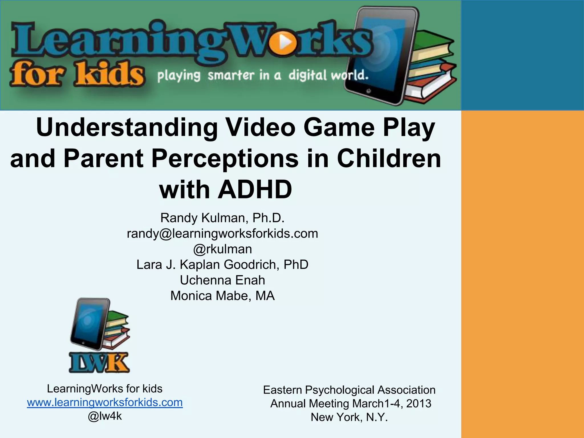 Understanding Video Game Play
and Parent Perceptions in Children
           with ADHD
                        Randy Kulman, Ph.D.
                  randy@learningworksforkids.com
                              @rkulman
                    Lara J. Kaplan Goodrich, PhD
                            Uchenna Enah
                          Monica Mabe, MA




   LearningWorks for kids              Eastern Psychological Association
 www.learningworksforkids.com           Annual Meeting March1-4, 2013
            @lw4k                               New York, N.Y.
 