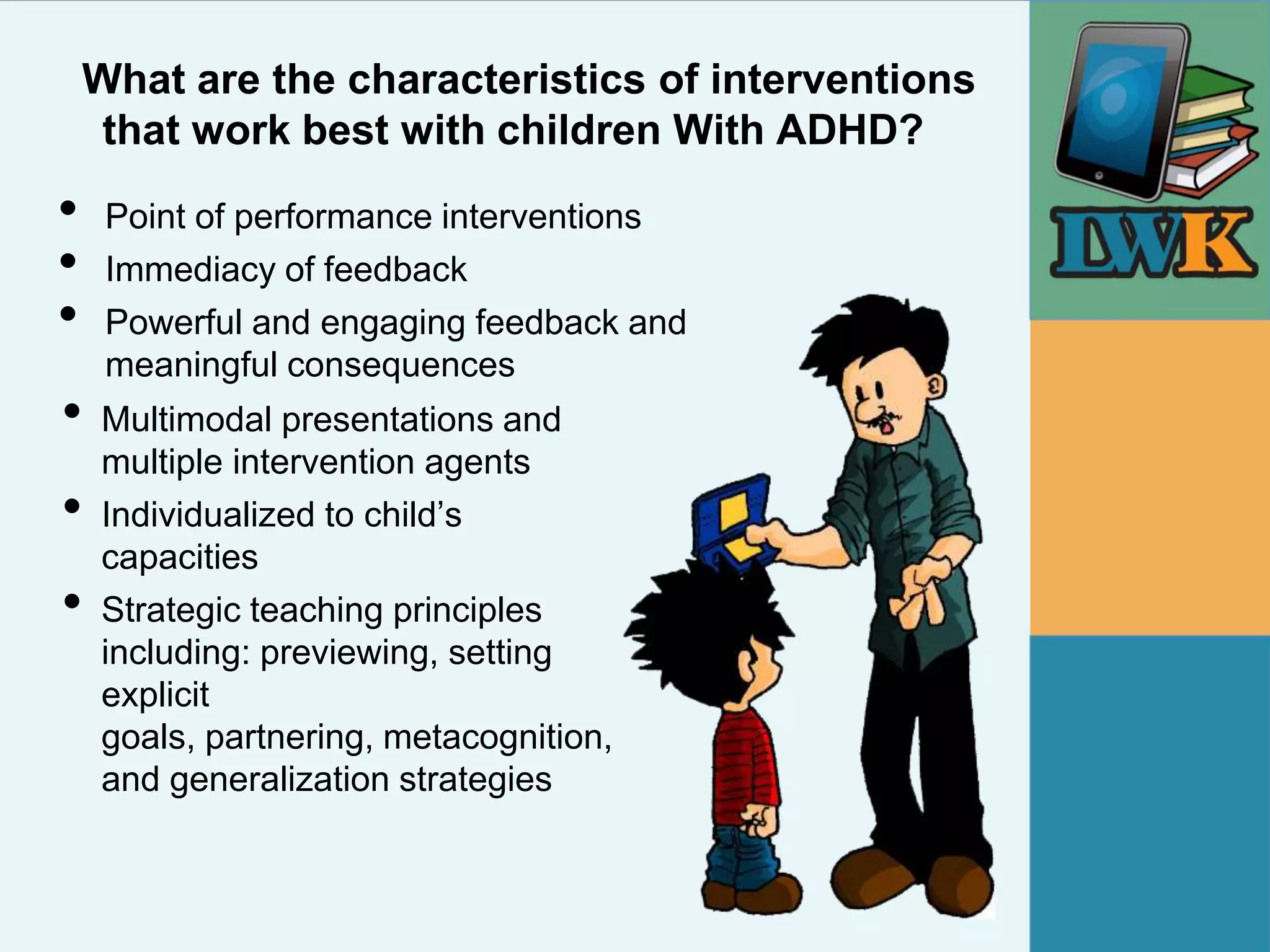What are the characteristics of interventions
     that work best with children With ADHD?
•    Point of performance interventions
•    Immediacy of feedback
•    Powerful and engaging feedback and
     meaningful consequences
•   Multimodal presentations and
    multiple intervention agents
•   Individualized to child’s
    capacities
•   Strategic teaching principles
    including: previewing, setting
    explicit
    goals, partnering, metacognition,
    and generalization strategies
 