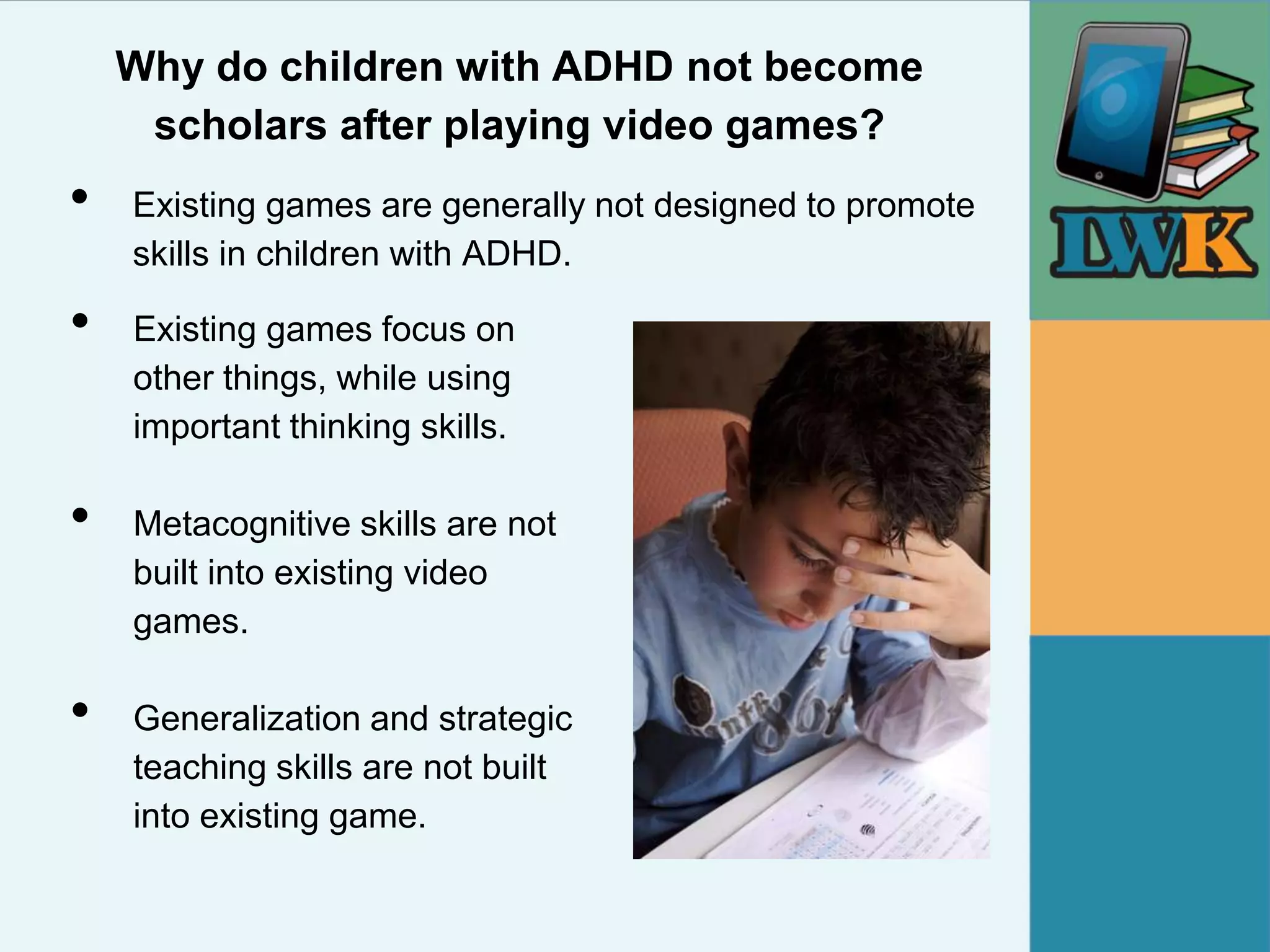 Why do children with ADHD not become
     scholars after playing video games?
•   Existing games are generally not designed to promote
    skills in children with ADHD.

•   Existing games focus on
    other things, while using
    important thinking skills.

•   Metacognitive skills are not
    built into existing video
    games.

•   Generalization and strategic
    teaching skills are not built
    into existing game.
 
