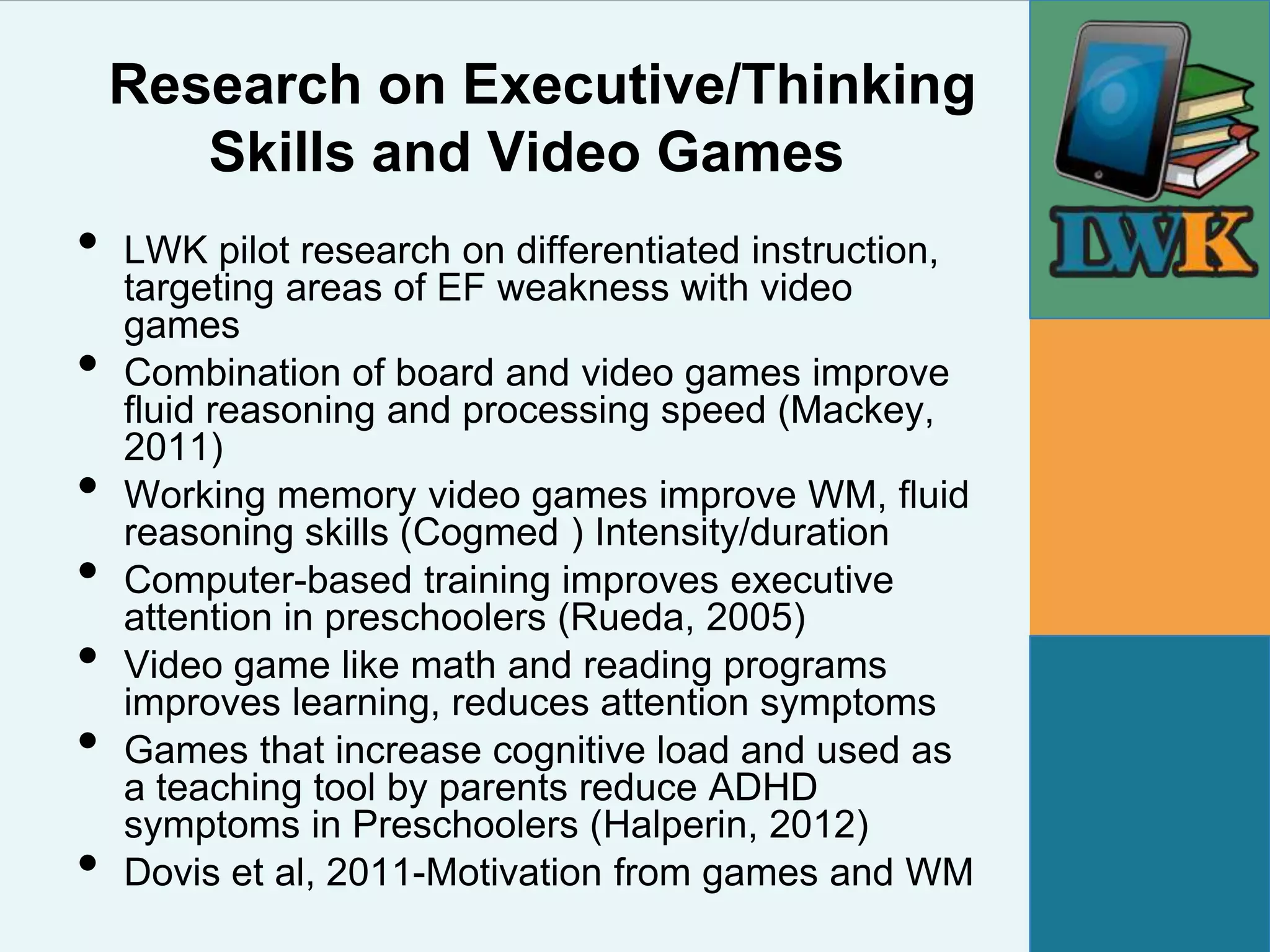 Research on Executive/Thinking
       Skills and Video Games
•   LWK pilot research on differentiated instruction,
    targeting areas of EF weakness with video
    games
•   Combination of board and video games improve
    fluid reasoning and processing speed (Mackey,
    2011)
•   Working memory video games improve WM, fluid
    reasoning skills (Cogmed ) Intensity/duration
•   Computer-based training improves executive
    attention in preschoolers (Rueda, 2005)
•   Video game like math and reading programs
    improves learning, reduces attention symptoms
•   Games that increase cognitive load and used as
    a teaching tool by parents reduce ADHD
    symptoms in Preschoolers (Halperin, 2012)
•   Dovis et al, 2011-Motivation from games and WM
 
