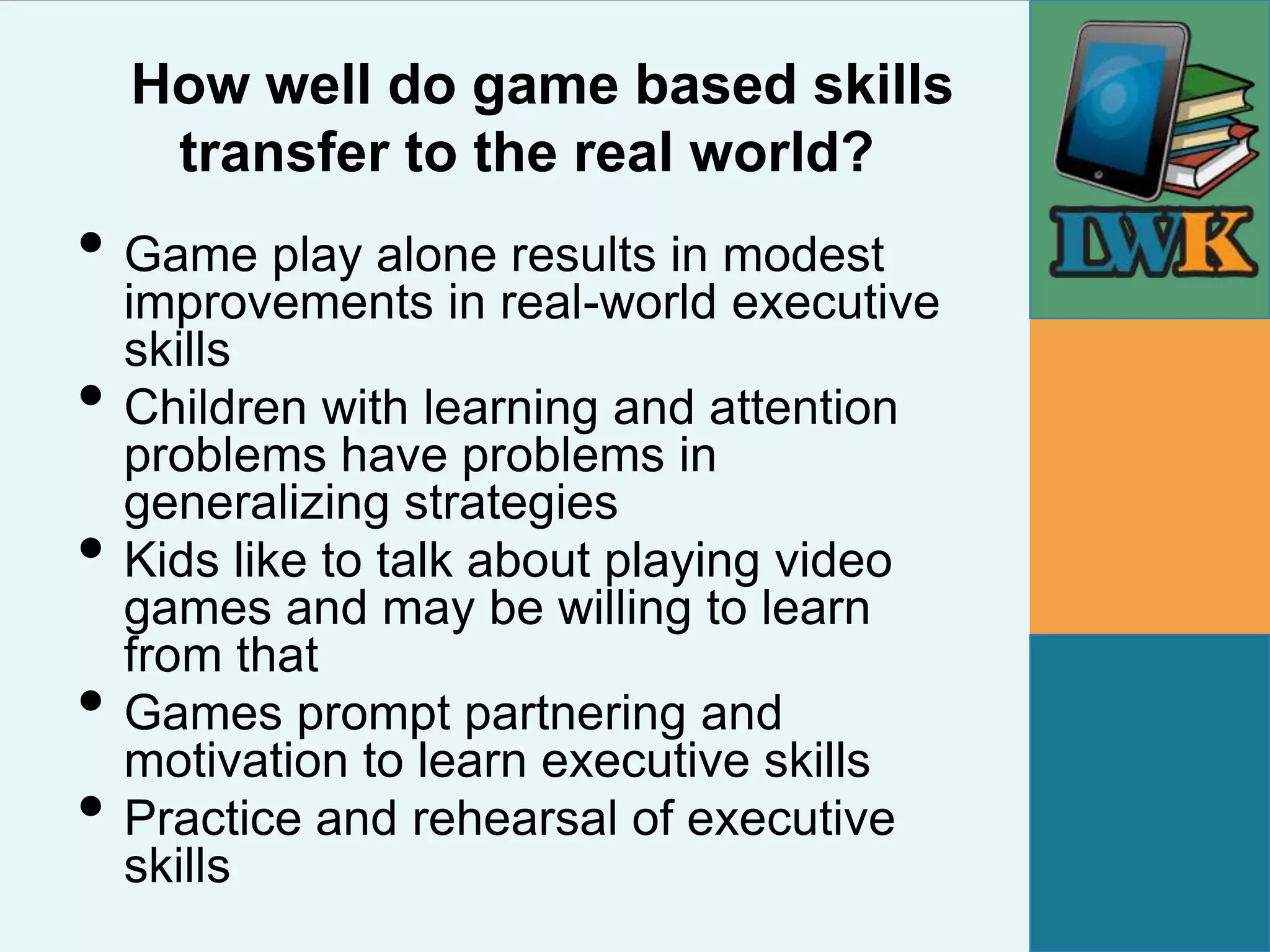 How well do game based skills
     transfer to the real world?
• Game play alone results in modest
    improvements in real-world executive
    skills
•   Children with learning and attention
    problems have problems in
    generalizing strategies
•   Kids like to talk about playing video
    games and may be willing to learn
    from that
•   Games prompt partnering and
    motivation to learn executive skills
•   Practice and rehearsal of executive
    skills
 