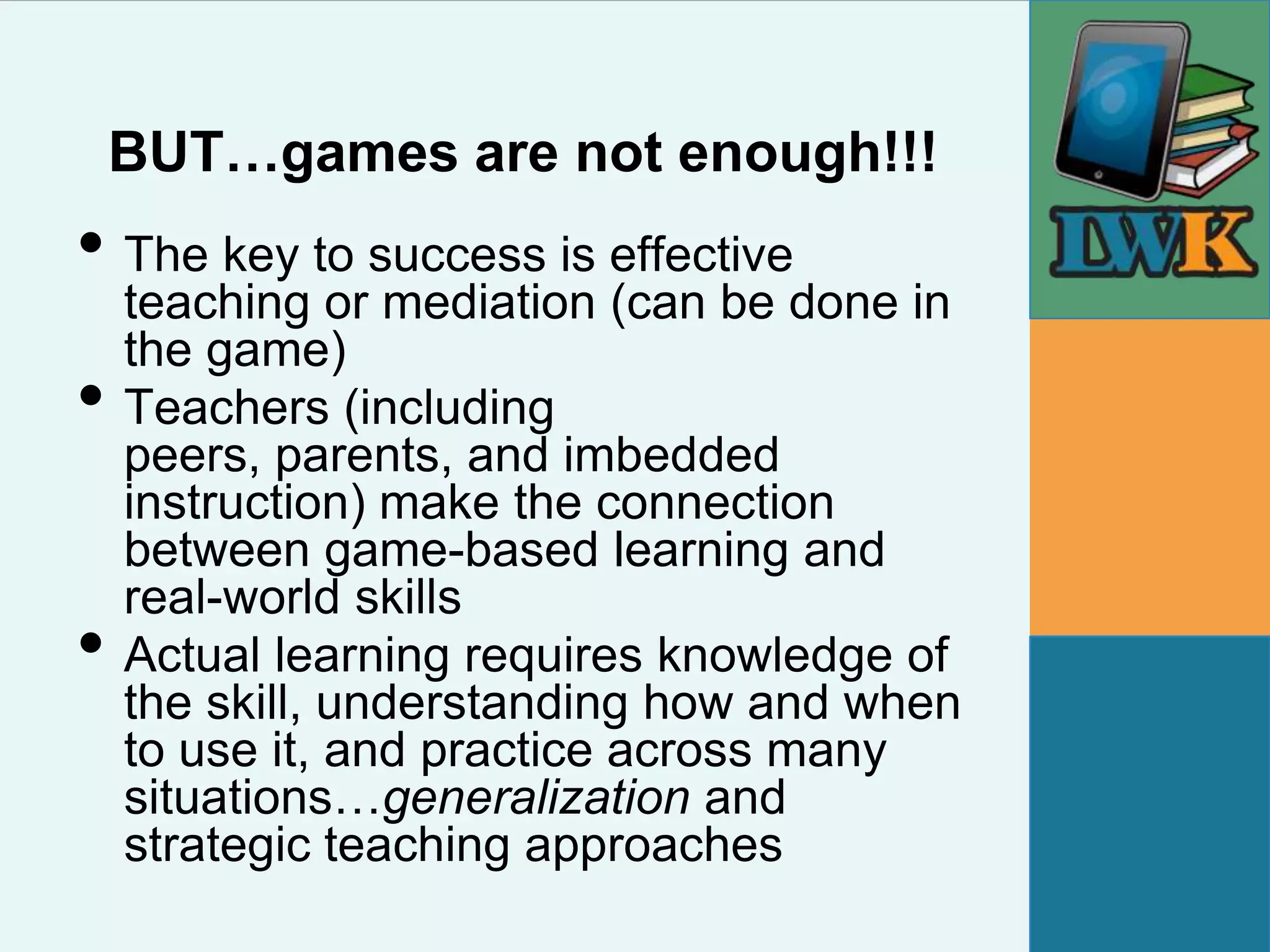 BUT…games are not enough!!!
• The key to success is effective
    teaching or mediation (can be done in
    the game)
•   Teachers (including
    peers, parents, and imbedded
    instruction) make the connection
    between game-based learning and
    real-world skills
•   Actual learning requires knowledge of
    the skill, understanding how and when
    to use it, and practice across many
    situations…generalization and
    strategic teaching approaches
 