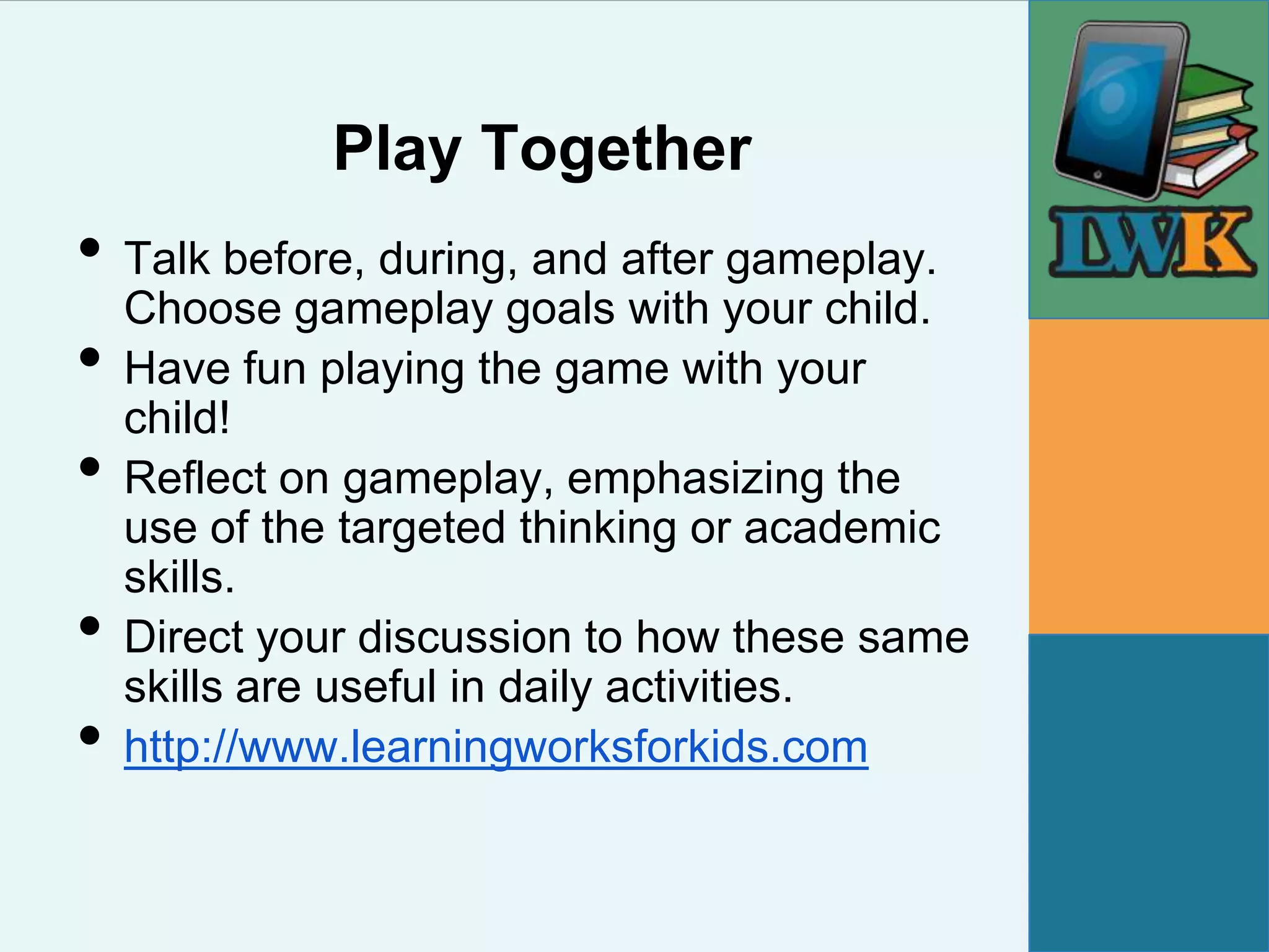 Play Together
• Talk before, during, and after gameplay.
  Choose gameplay goals with your child.
• Have fun playing the game with your
  child!
• Reflect on gameplay, emphasizing the
    use of the targeted thinking or academic
    skills.
•   Direct your discussion to how these same
    skills are useful in daily activities.
•   http://www.learningworksforkids.com
 
