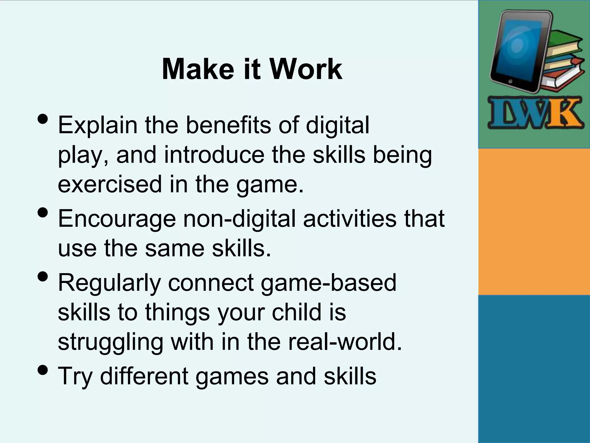 Make it Work
• Explain the benefits of digital
    play, and introduce the skills being
    exercised in the game.
•   Encourage non-digital activities that
    use the same skills.
•   Regularly connect game-based
    skills to things your child is
    struggling with in the real-world.
•   Try different games and skills
 