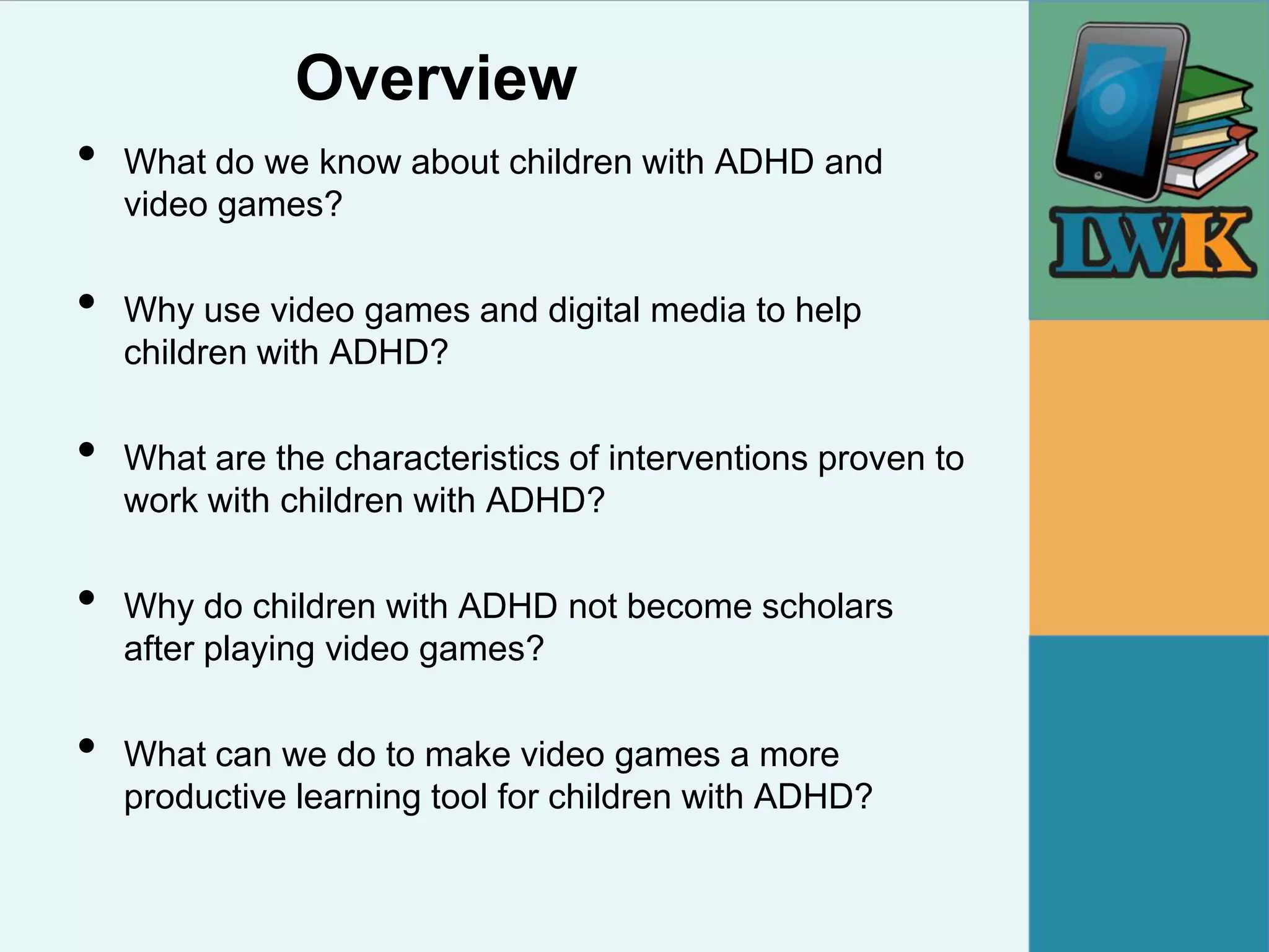 Overview
•   What do we know about children with ADHD and
    video games?

•   Why use video games and digital media to help
    children with ADHD?

•   What are the characteristics of interventions proven to
    work with children with ADHD?

•   Why do children with ADHD not become scholars
    after playing video games?

•   What can we do to make video games a more
    productive learning tool for children with ADHD?
 