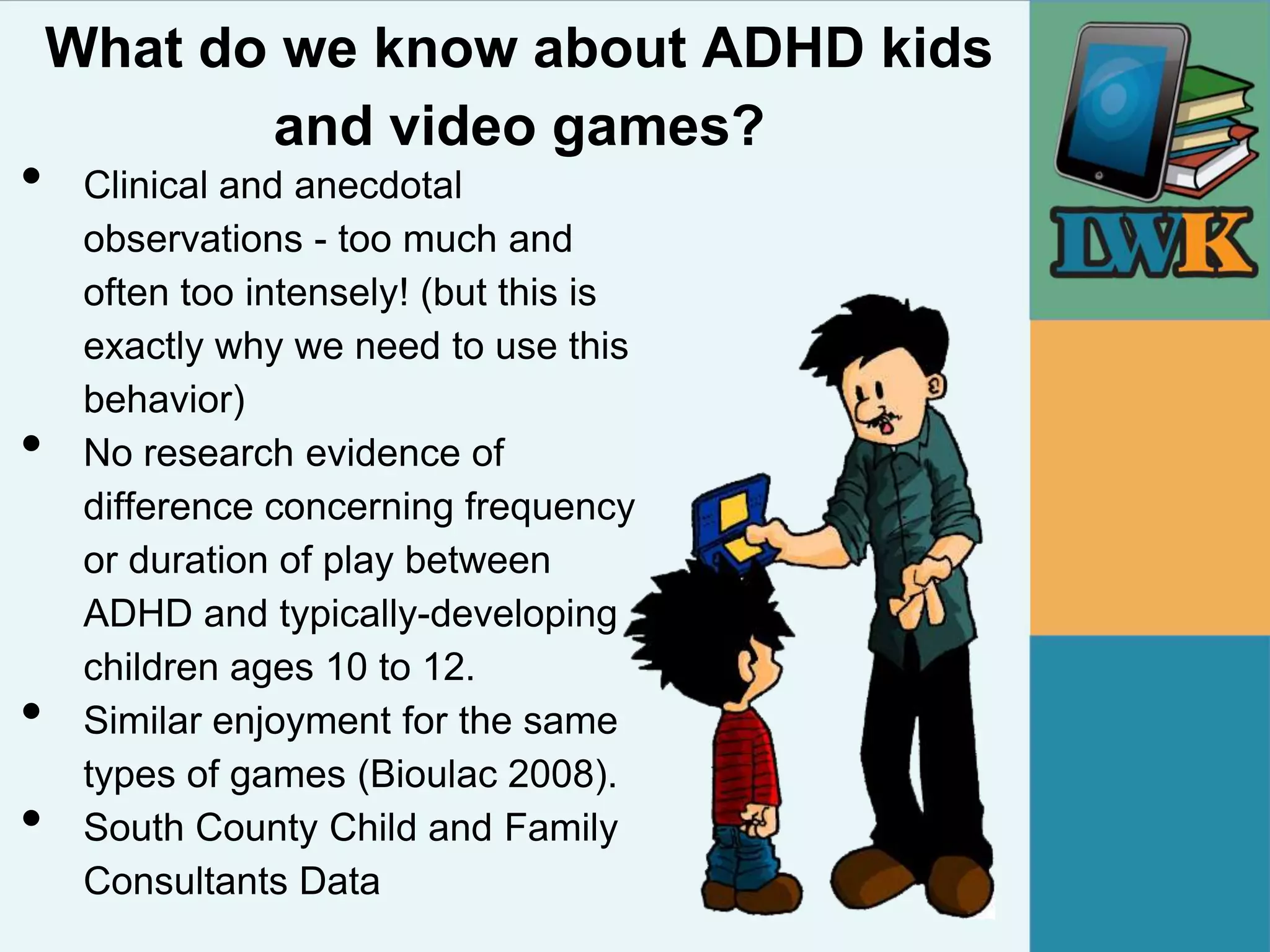 What do we know about ADHD kids
           and video games?
•    Clinical and anecdotal
     observations - too much and
     often too intensely! (but this is
     exactly why we need to use this
     behavior)
•    No research evidence of
     difference concerning frequency
     or duration of play between
     ADHD and typically-developing
     children ages 10 to 12.
•    Similar enjoyment for the same
     types of games (Bioulac 2008).
•    South County Child and Family
     Consultants Data
 