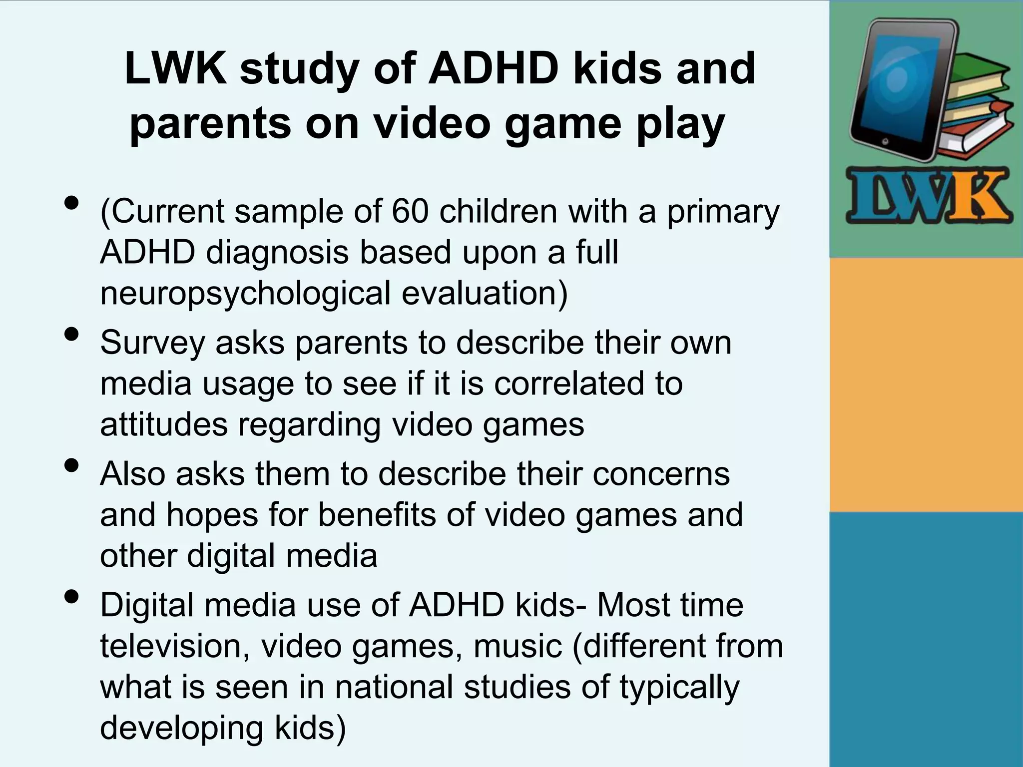 LWK study of ADHD kids and
     parents on video game play
•   (Current sample of 60 children with a primary
    ADHD diagnosis based upon a full
    neuropsychological evaluation)
•   Survey asks parents to describe their own
    media usage to see if it is correlated to
    attitudes regarding video games
•   Also asks them to describe their concerns
    and hopes for benefits of video games and
    other digital media
•   Digital media use of ADHD kids- Most time
    television, video games, music (different from
    what is seen in national studies of typically
    developing kids)
 