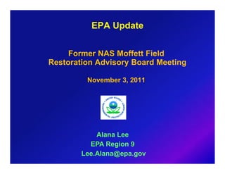 EPA Update


     Former NAS Moffett Field
Restoration Advisory Board Meeting

         November 3, 2011




            Alana Lee
          EPA Region 9
        Lee.Alana@epa.gov
 