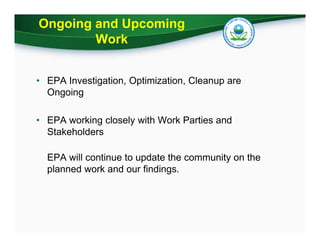 Ongoing and Upcoming
Work
• EPA Investigation, Optimization, Cleanup are
Ongoing
• EPA working closely with Work Parties and
Stakeholders
EPA will continue to update the community on the
planned work and our findings.
 