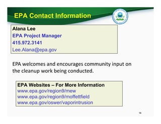 EPA Contact Information
Alana Lee
EPA Project Manager
415.972.3141
Lee.Alana@epa.gov
EPA Websites – For More Information
www.epa.gov/region9/mew
www.epa.gov/region9/moffettfield
www.epa.gov/oswer/vaporintrusion
14
EPA welcomes and encourages community input on 
the cleanup work being conducted.  
 