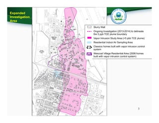 3
Slurry Wall
Ongoing Investigation (2013-2014) to delineate
the 5 ppb TCE plume boundary
Vapor Intrusion Study Area (>5 pbb TCE plume)
Residential Indoor Air Sampling Area
Classics homes built with vapor intrusion control
system
Wescoat Village Residential Area (2006 homes
built with vapor intrusion control system)
Expanded
Investigation
Area
 