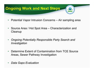 Ongoing Work and Next Steps
• Potential Vapor Intrusion Concerns – Air sampling area
• Source Area / Hot Spot Area – Characterization and
Cleanup
• Ongoing Potentially Responsible Party Search and
Investigation
• Determine Extent of Contamination from TCE Source
Areas, Sewer Pathway Investigation
• Data Gaps Evaluation
 