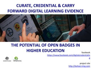 CURATE, CREDENTIAL & CARRY 
FORWARD DIGITAL LEARNING EVIDENCE 
THE POTENTIAL OF OPEN BADGES IN 
HIGHER EDUCATION facebook 
https://www.facebook.com/digitalcredentialin 
g 
project site 
http://boliver.ning.com 
 