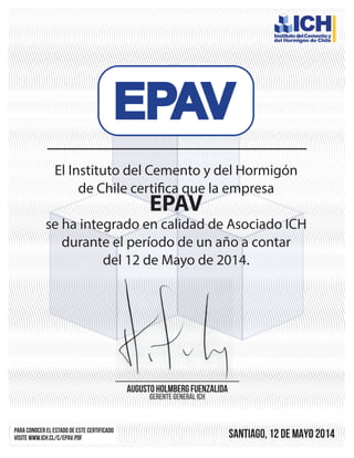 El Instituto del Cemento y del Hormigón
de Chile certifica que la empresa
EPAV
se ha integrado en calidad de Asociado ICH
durante el período de un año a contar
del 12 de Mayo de 2014.
Para conocer el estado de este certificado
visite www.ich.cl/C/epav.pdf santiago, 12 de MAYO 2014
Augusto Holmberg fuenzalida
GERENTE GENERAL ICH
 